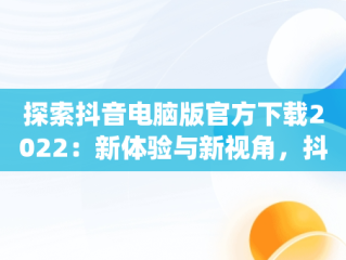 探索抖音电脑版官方下载2022：新体验与新视角，抖音app电脑版下载安装最新版 