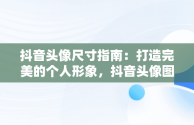 抖音头像尺寸指南：打造完美的个人形象，抖音头像图片一般多大像素 