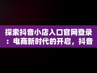 探索抖音小店入口官网登录：电商新时代的开启，抖音小店入口官网登录网址 