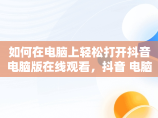 如何在电脑上轻松打开抖音电脑版在线观看，抖音 电脑上看 