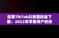 探索TikTok抖音国际版下载：2022年苹果用户的终极指南，tiktok抖音国际版下载安装苹果 