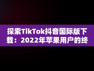 探索TikTok抖音国际版下载：2022年苹果用户的终极指南，tiktok抖音国际版下载安装苹果 