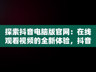 探索抖音电脑版官网：在线观看视频的全新体验，抖音视频官方网站电脑版 