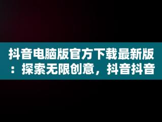 抖音电脑版官方下载最新版：探索无限创意，抖音抖音电脑版 