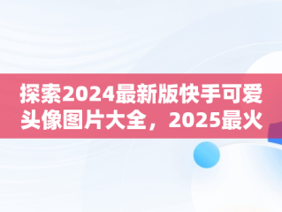 探索2024最新版快手可爱头像图片大全，2025最火微信头像 