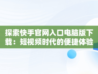 探索快手官网入口电脑版下载：短视频时代的便捷体验，电脑版快手官网下载最新版本 