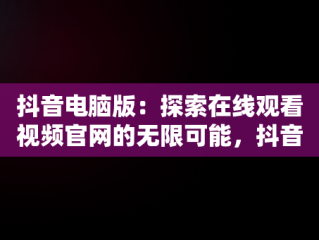 抖音电脑版：探索在线观看视频官网的无限可能，抖音视频官方网站电脑版 