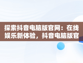 探索抖音电脑版官网：在线娱乐新体验，抖音电脑版官网在线观看 