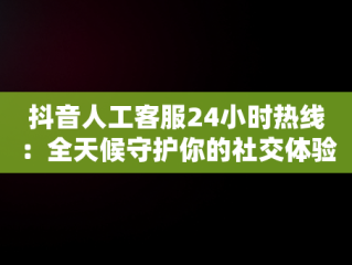 抖音人工客服24小时热线：全天候守护你的社交体验，抖音人工客服24小时热线号码 