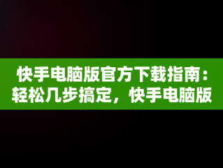 快手电脑版官方下载指南：轻松几步搞定，快手电脑版官方下载怎么下载的 