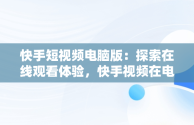 快手短视频电脑版：探索在线观看体验，快手视频在电脑上可以看到吗 