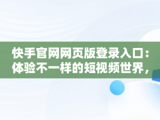 快手官网网页版登录入口：体验不一样的短视频世界，快手平台网页版 