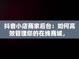 抖音小店商家后台：如何高效管理您的在线商城， 