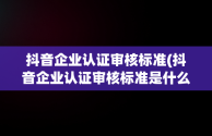 抖音企业认证审核标准(抖音企业认证审核标准是什么)