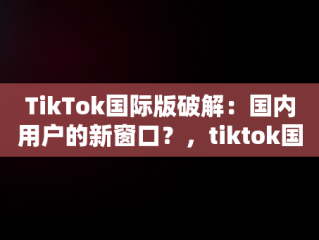 TikTok国际版破解：国内用户的新窗口？，tiktok国际版破解国内可用免登录 