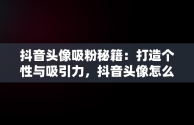 抖音头像吸粉秘籍：打造个性与吸引力，抖音头像怎么选择更有吸引力 