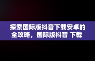 探索国际版抖音下载安卓的全攻略，国际版抖音 下载 