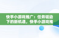 快手小游戏推广：任务驱动下的新机遇，快手小游戏推广任务进不了 