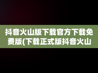 抖音火山版下载官方下载免费版(下载正式版抖音火山版)