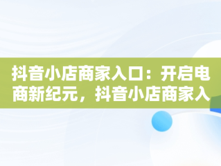 抖音小店商家入口：开启电商新纪元，抖音小店商家入口在哪 
