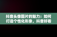 抖音头像图片的魅力：如何打造个性化形象，抖音好看的头像图片真实风景 