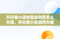 开抖音小店的营业执照怎么办理，开抖音小店如何办理营业执照 