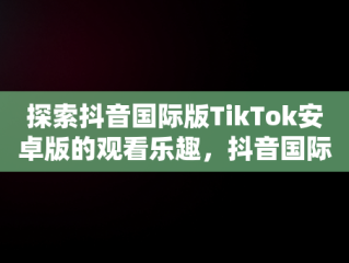 探索抖音国际版TikTok安卓版的观看乐趣，抖音国际版 tiktok安卓教程 