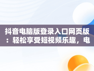 抖音电脑版登录入口网页版：轻松享受短视频乐趣，电脑上抖音网页版登录入口 