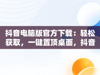 抖音电脑版官方下载：轻松获取，一键置顶桌面，抖音电脑版官方网站下载 