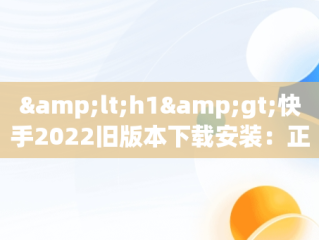 &lt;h1&gt;快手2022旧版本下载安装：正版体验回顾&lt;/h1&gt;，快手2020旧版本下载 快手版本 