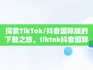 探索TikTok/抖音国际版的下载之旅，tiktok抖音国际版下载海外版安卓 