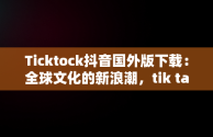 Ticktock抖音国外版下载：全球文化的新浪潮，tik talk国外抖音 