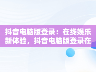 抖音电脑版登录：在线娱乐新体验，抖音电脑版登录在线怎么弄 
