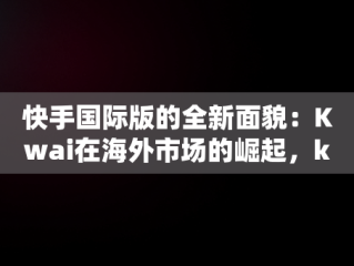 快手国际版的全新面貌：Kwai在海外市场的崛起，kwai快手国际版 