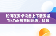 如何在安卓设备上下载安装TikTok抖音国际版，抖音国际版tiktok下载安装教程 安卓 