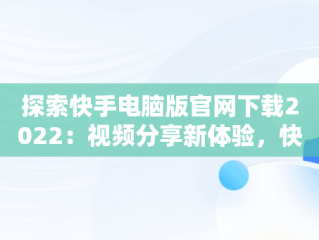 探索快手电脑版官网下载2022：视频分享新体验，快手电脑版官网下载2022最新版本 