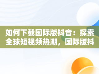 如何下载国际版抖音：探索全球短视频热潮，国际版抖音下载了怎么看不了 