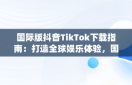 国际版抖音TikTok下载指南：打造全球娱乐体验，国际版抖音App下载哪个软件 