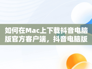 如何在Mac上下载抖音电脑版官方客户端，抖音电脑版官方下载-抖音PC客户端官方版下载-下载之家 