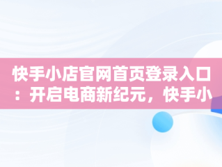 快手小店官网首页登录入口：开启电商新纪元，快手小店官网登录入口手机版最新版本更新内容 