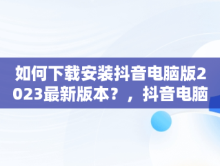 如何下载安装抖音电脑版2023最新版本？，抖音电脑版在哪下载 