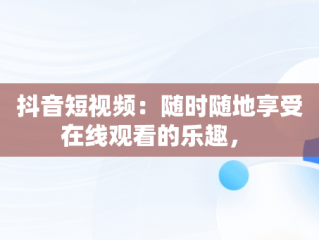 抖音短视频：随时随地享受在线观看的乐趣， 