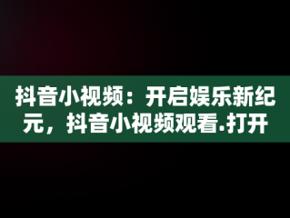 抖音小视频：开启娱乐新纪元，抖音小视频观看.打开不了 
