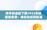 快手极速版下载2023年最新版免费：体验短视频新潮流，快手极速版下载2023年最新版免费安装 