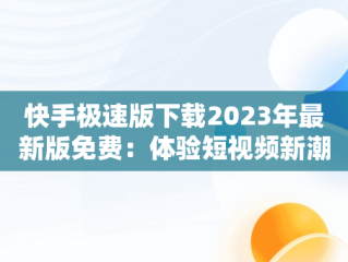 快手极速版下载2023年最新版免费：体验短视频新潮流，快手极速版下载2023年最新版免费安装 