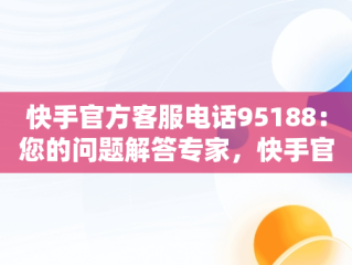 快手官方客服电话95188：您的问题解答专家，快手官方客服电话人工服务电话 