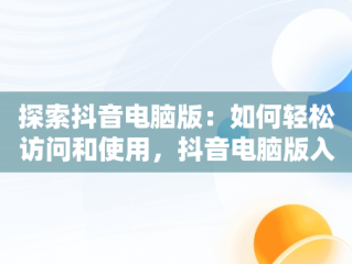 探索抖音电脑版：如何轻松访问和使用，抖音电脑版入口官网 