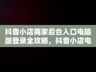 抖音小店商家后台入口电脑版登录全攻略，抖音小店电脑版登陆入口 