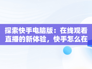 探索快手电脑版：在线观看直播的新体验，快手怎么在电脑上看直播间 