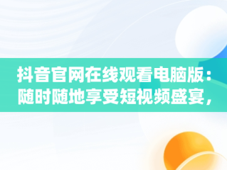 抖音官网在线观看电脑版：随时随地享受短视频盛宴，抖音电脑app官网 